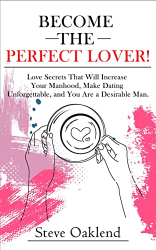 Become the Perfect Lover!: Love Secrets That Will Increase Your Manhood, Make Dating Unforgettable, and You Are a Desirable Man